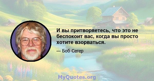 И вы притворяетесь, что это не беспокоит вас, когда вы просто хотите взорваться.