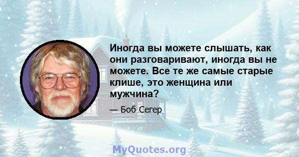 Иногда вы можете слышать, как они разговаривают, иногда вы не можете. Все те же самые старые клише, это женщина или мужчина?