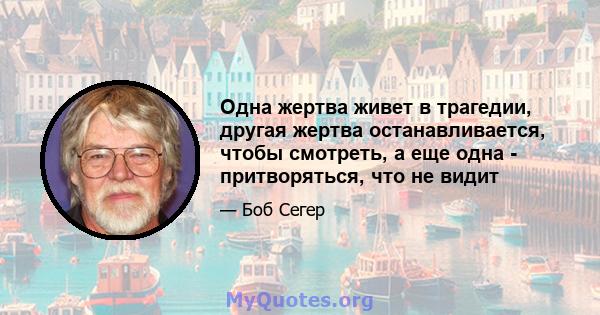 Одна жертва живет в трагедии, другая жертва останавливается, чтобы смотреть, а еще одна - притворяться, что не видит