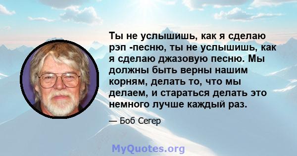 Ты не услышишь, как я сделаю рэп -песню, ты не услышишь, как я сделаю джазовую песню. Мы должны быть верны нашим корням, делать то, что мы делаем, и стараться делать это немного лучше каждый раз.