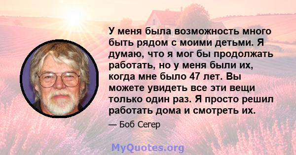 У меня была возможность много быть рядом с моими детьми. Я думаю, что я мог бы продолжать работать, но у меня были их, когда мне было 47 лет. Вы можете увидеть все эти вещи только один раз. Я просто решил работать дома