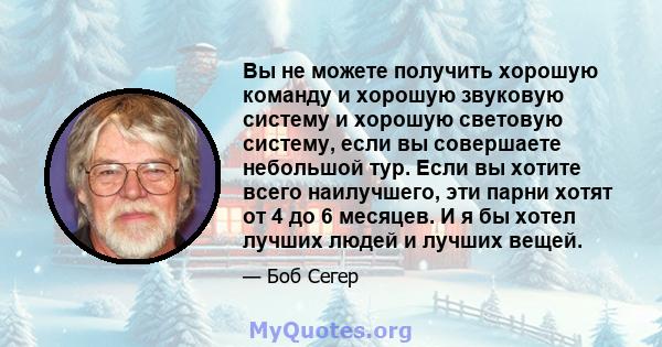 Вы не можете получить хорошую команду и хорошую звуковую систему и хорошую световую систему, если вы совершаете небольшой тур. Если вы хотите всего наилучшего, эти парни хотят от 4 до 6 месяцев. И я бы хотел лучших