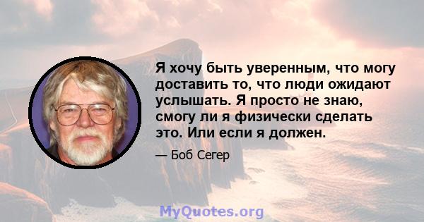 Я хочу быть уверенным, что могу доставить то, что люди ожидают услышать. Я просто не знаю, смогу ли я физически сделать это. Или если я должен.