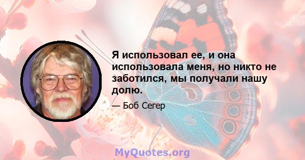 Я использовал ее, и она использовала меня, но никто не заботился, мы получали нашу долю.