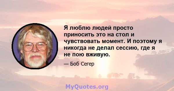 Я люблю людей просто приносить это на стол и чувствовать момент. И поэтому я никогда не делал сессию, где я не пою вживую.