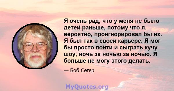 Я очень рад, что у меня не было детей раньше, потому что я, вероятно, проигнорировал бы их. Я был так в своей карьере. Я мог бы просто пойти и сыграть кучу шоу, ночь за ночью за ночью. Я больше не могу этого делать.