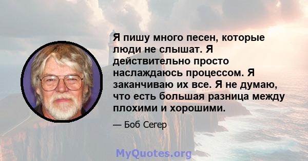 Я пишу много песен, которые люди не слышат. Я действительно просто наслаждаюсь процессом. Я заканчиваю их все. Я не думаю, что есть большая разница между плохими и хорошими.