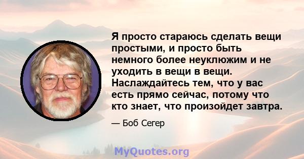 Я просто стараюсь сделать вещи простыми, и просто быть немного более неуклюжим и не уходить в вещи в вещи. Наслаждайтесь тем, что у вас есть прямо сейчас, потому что кто знает, что произойдет завтра.