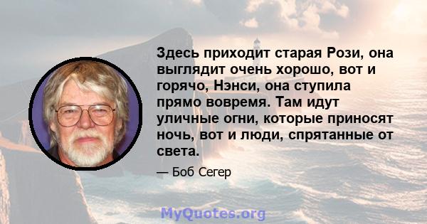 Здесь приходит старая Рози, она выглядит очень хорошо, вот и горячо, Нэнси, она ступила прямо вовремя. Там идут уличные огни, которые приносят ночь, вот и люди, спрятанные от света.