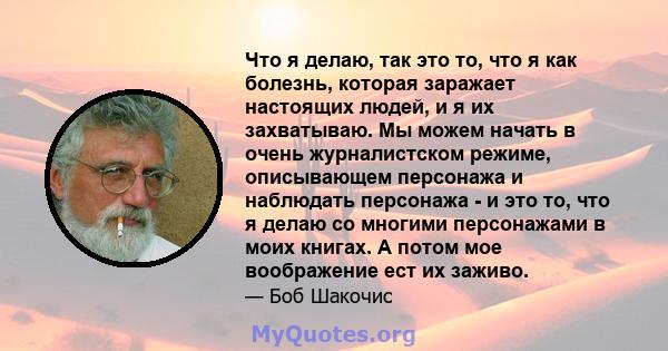 Что я делаю, так это то, что я как болезнь, которая заражает настоящих людей, и я их захватываю. Мы можем начать в очень журналистском режиме, описывающем персонажа и наблюдать персонажа - и это то, что я делаю со