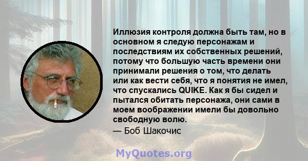 Иллюзия контроля должна быть там, но в основном я следую персонажам и последствиям их собственных решений, потому что большую часть времени они принимали решения о том, что делать или как вести себя, что я понятия не