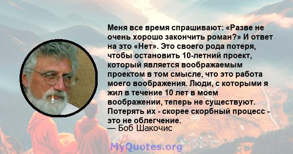 Меня все время спрашивают: «Разве не очень хорошо закончить роман?» И ответ на это «Нет». Это своего рода потеря, чтобы остановить 10-летний проект, который является воображаемым проектом в том смысле, что это работа