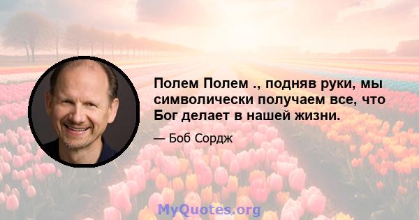 Полем Полем ., подняв руки, мы символически получаем все, что Бог делает в нашей жизни.