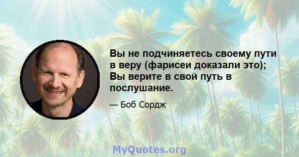 Вы не подчиняетесь своему пути в веру (фарисеи доказали это); Вы верите в свой путь в послушание.