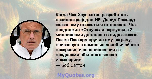 Когда Чак Хаус хотел разработать осциллограф для HP, Дэвид Паккард сказал ему отказаться от проекта. Чак продолжил «Отпуск» и вернулся с 2 миллионами долларов в виде заказов. Позже Паккард вручил ему награду, вписанную