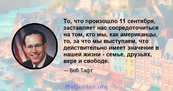 То, что произошло 11 сентября, заставляет нас сосредоточиться на том, кто мы, как американцы, то, за что мы выступаем, что действительно имеет значение в нашей жизни - семье, друзьях, вере и свободе.