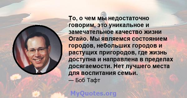 То, о чем мы недостаточно говорим, это уникальное и замечательное качество жизни Огайо. Мы являемся состоянием городов, небольших городов и растущих пригородов, где жизнь доступна и направлена ​​в пределах досягаемости. 