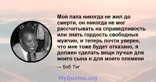 Мой папа никогда не жил до смерти, он никогда не мог рассчитывать на справедливость или знать гордость свободных мужчин, и теперь почти уверен, что мне тоже будет отказано, я должен сделать вещи лучше для моего сына и