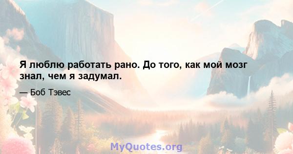 Я люблю работать рано. До того, как мой мозг знал, чем я задумал.