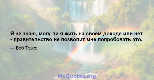 Я не знаю, могу ли я жить на своем доходе или нет - правительство не позволит мне попробовать это.