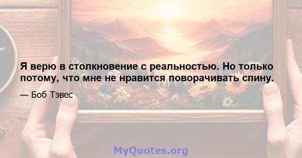 Я верю в столкновение с реальностью. Но только потому, что мне не нравится поворачивать спину.