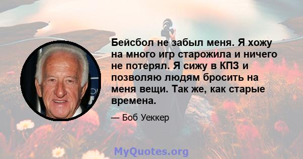 Бейсбол не забыл меня. Я хожу на много игр старожила и ничего не потерял. Я сижу в КПЗ и позволяю людям бросить на меня вещи. Так же, как старые времена.