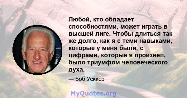 Любой, кто обладает способностями, может играть в высшей лиге. Чтобы длиться так же долго, как я с теми навыками, которые у меня были, с цифрами, которые я произвел, было триумфом человеческого духа.