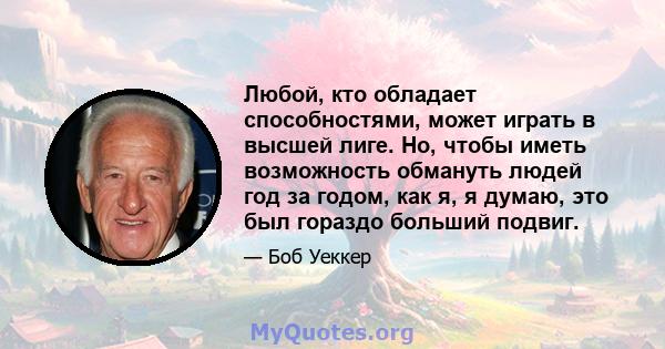 Любой, кто обладает способностями, может играть в высшей лиге. Но, чтобы иметь возможность обмануть людей год за годом, как я, я думаю, это был гораздо больший подвиг.