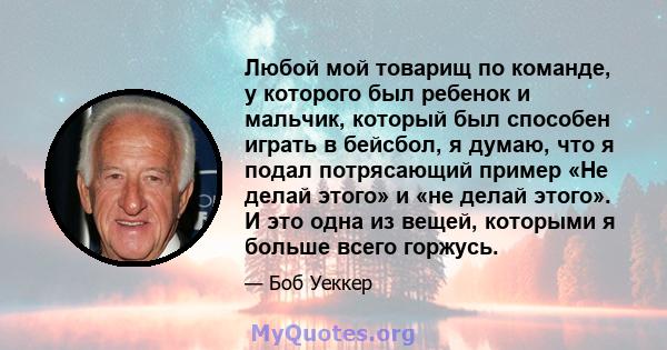 Любой мой товарищ по команде, у которого был ребенок и мальчик, который был способен играть в бейсбол, я думаю, что я подал потрясающий пример «Не делай этого» и «не делай этого». И это одна из вещей, которыми я больше