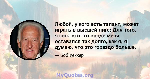 Любой, у кого есть талант, может играть в высшей лиге; Для того, чтобы кто -то вроде меня оставался так долго, как я, я думаю, что это гораздо больше.