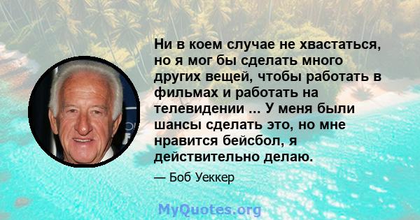 Ни в коем случае не хвастаться, но я мог бы сделать много других вещей, чтобы работать в фильмах и работать на телевидении ... У меня были шансы сделать это, но мне нравится бейсбол, я действительно делаю.