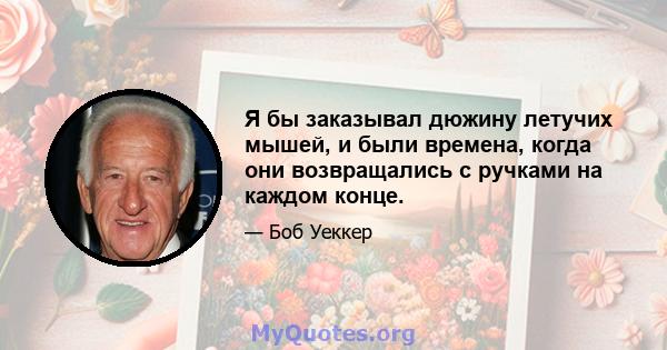 Я бы заказывал дюжину летучих мышей, и были времена, когда они возвращались с ручками на каждом конце.