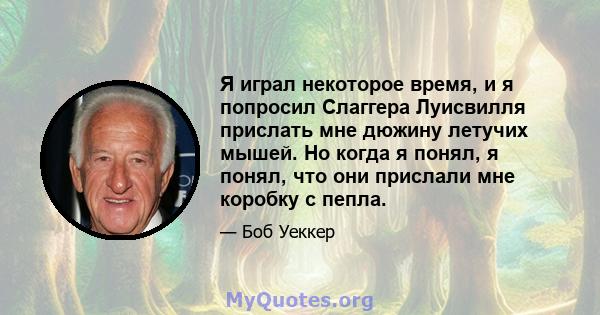 Я играл некоторое время, и я попросил Слаггера Луисвилля прислать мне дюжину летучих мышей. Но когда я понял, я понял, что они прислали мне коробку с пепла.