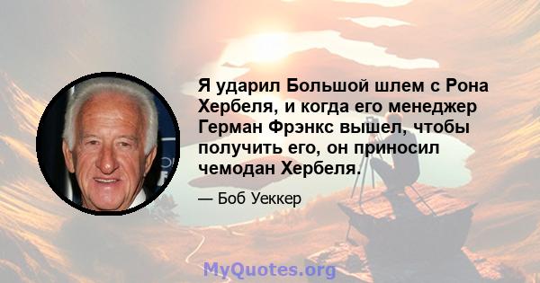 Я ударил Большой шлем с Рона Хербеля, и когда его менеджер Герман Фрэнкс вышел, чтобы получить его, он приносил чемодан Хербеля.