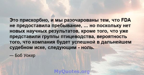 Это прискорбно, и мы разочарованы тем, что FDA не предоставила пребывание, ... но поскольку нет новых научных результатов, кроме того, что уже представили группы птицеводства, вероятность того, что компания будет