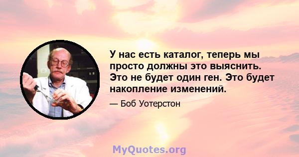 У нас есть каталог, теперь мы просто должны это выяснить. Это не будет один ген. Это будет накопление изменений.