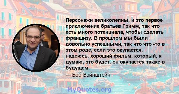 Персонажи великолепны, и это первое приключение братьев Гримм, так что есть много потенциала, чтобы сделать франшизу. В прошлом мы были довольно успешными, так что что -то в этом роде, если это окупается, надеюсь,