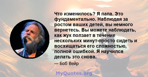 Что изменилось? Я папа. Это фундаментально. Наблюдая за ростом ваших детей, вы немного вернетесь. Вы можете наблюдать, как жук ползает в течение нескольких минут-просто сидеть и восхищаться его сложностью, полной