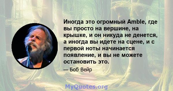 Иногда это огромный Amble, где вы просто на вершине, на крышке, и он никуда не денется, а иногда вы идете на сцене, и с первой ноты начинается появление, и вы не можете остановить это.