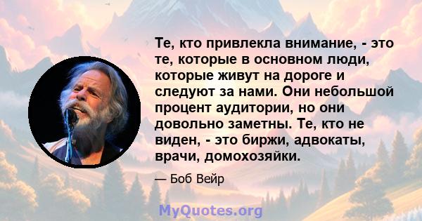 Те, кто привлекла внимание, - это те, которые в основном люди, которые живут на дороге и следуют за нами. Они небольшой процент аудитории, но они довольно заметны. Те, кто не виден, - это биржи, адвокаты, врачи,