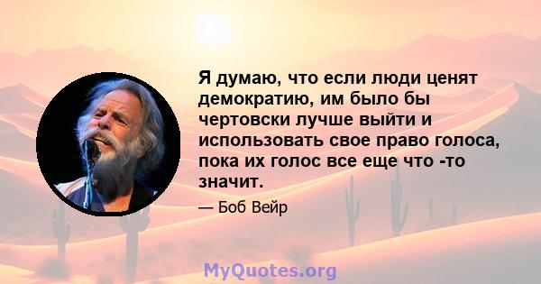 Я думаю, что если люди ценят демократию, им было бы чертовски лучше выйти и использовать свое право голоса, пока их голос все еще что -то значит.