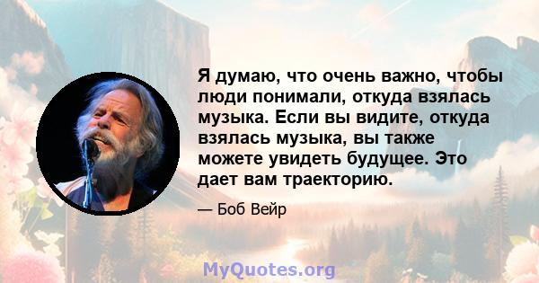 Я думаю, что очень важно, чтобы люди понимали, откуда взялась музыка. Если вы видите, откуда взялась музыка, вы также можете увидеть будущее. Это дает вам траекторию.