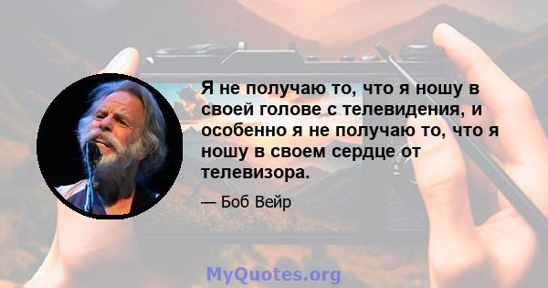 Я не получаю то, что я ношу в своей голове с телевидения, и особенно я не получаю то, что я ношу в своем сердце от телевизора.