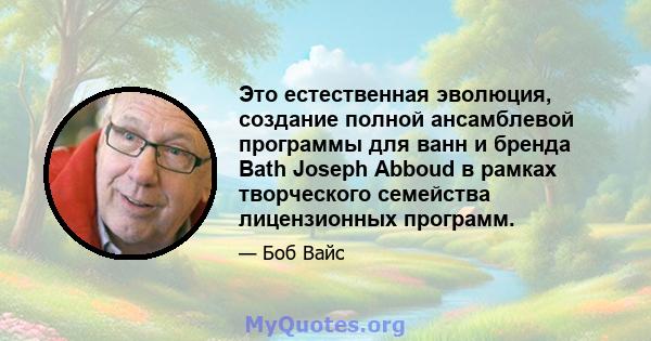 Это естественная эволюция, создание полной ансамблевой программы для ванн и бренда Bath Joseph Abboud в рамках творческого семейства лицензионных программ.