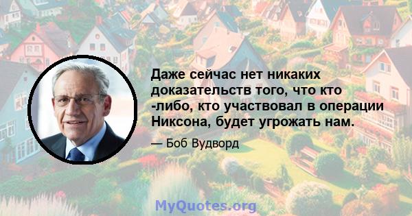 Даже сейчас нет никаких доказательств того, что кто -либо, кто участвовал в операции Никсона, будет угрожать нам.