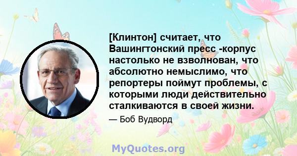 [Клинтон] считает, что Вашингтонский пресс -корпус настолько не взволнован, что абсолютно немыслимо, что репортеры поймут проблемы, с которыми люди действительно сталкиваются в своей жизни.