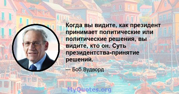 Когда вы видите, как президент принимает политические или политические решения, вы видите, кто он. Суть президентства-принятие решений.