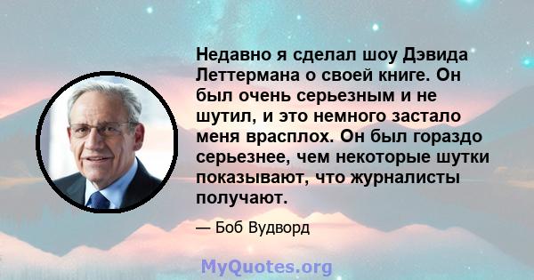 Недавно я сделал шоу Дэвида Леттермана о своей книге. Он был очень серьезным и не шутил, и это немного застало меня врасплох. Он был гораздо серьезнее, чем некоторые шутки показывают, что журналисты получают.