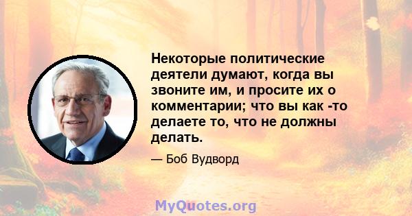 Некоторые политические деятели думают, когда вы звоните им, и просите их о комментарии; что вы как -то делаете то, что не должны делать.