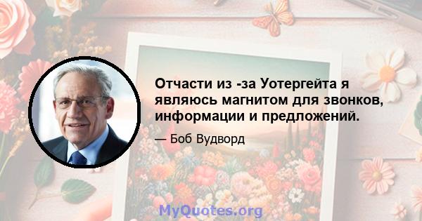 Отчасти из -за Уотергейта я являюсь магнитом для звонков, информации и предложений.